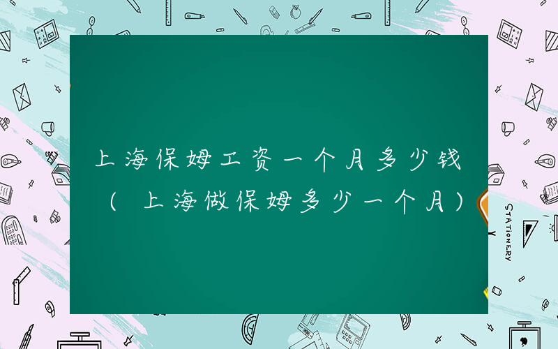 上海保姆工资一个月多少钱 (上海做保姆多少一个月)